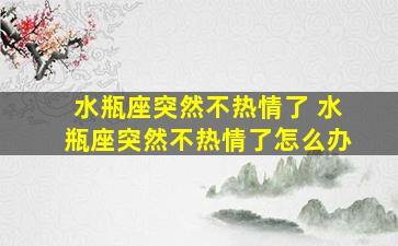 水瓶座突然不热情了 水瓶座突然不热情了怎么办